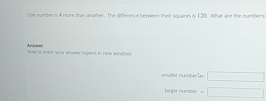 One number is 4 more than another. The difference between their squares is 120. What are the numbers?
Answer
How to enter your answer (opens in new window)
smaller number =□
larger number =□