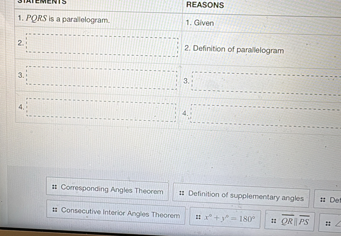 STATEMENTS REASONS
Corresponding Angles Theorem Definition of supplementary angles Det
Consecutive Interior Angles Theorem x°+y°=180° overline QRparallel overline PS