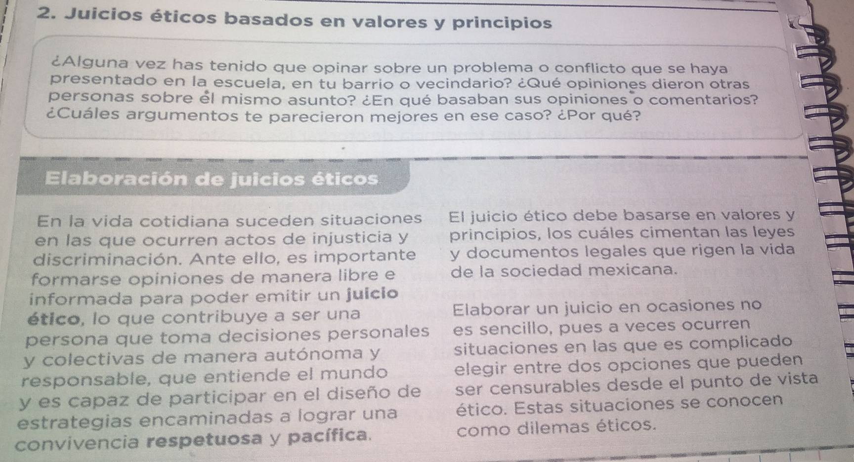 Juicios éticos basados en valores y principios 
¿Alguna vez has tenido que opinar sobre un problema o conflicto que se haya 
presentado en la escuela, en tu barrio o vecindario? ¿Qué opiniones dieron otras 
personas sobre él mismo asunto? ¿En qué basaban sus opiniones o comentarios? 
¿Cuáles argumentos te parecieron mejores en ese caso? ¿Por qué? 
Elaboración de juicios éticos 
En la vida cotidiana suceden situaciones El juicio ético debe basarse en valores y 
en las que ocurren actos de injusticia y principios, los cuáles cimentan las leyes 
discriminación. Ante ello, es importante y documentos legales que rigen la vida 
formarse opiniones de manera libre e de la sociedad mexicana. 
informada para poder emitir un juicio 
ético, lo que contribuye a ser una Elaborar un juicio en ocasiones no 
persona que toma decisiones personales es sencillo, pues a veces ocurren 
y colectivas de manera autónoma y situaciones en las que es complicado 
responsable, que entiende el mundo elegir entre dos opciones que pueden 
y es capaz de participar en el diseño de ser censurables desde el punto de vista 
estrategias encaminadas a lograr una ético. Estas situaciones se conocen 
convivencia respetuosa y pacífica. como dilemas éticos.