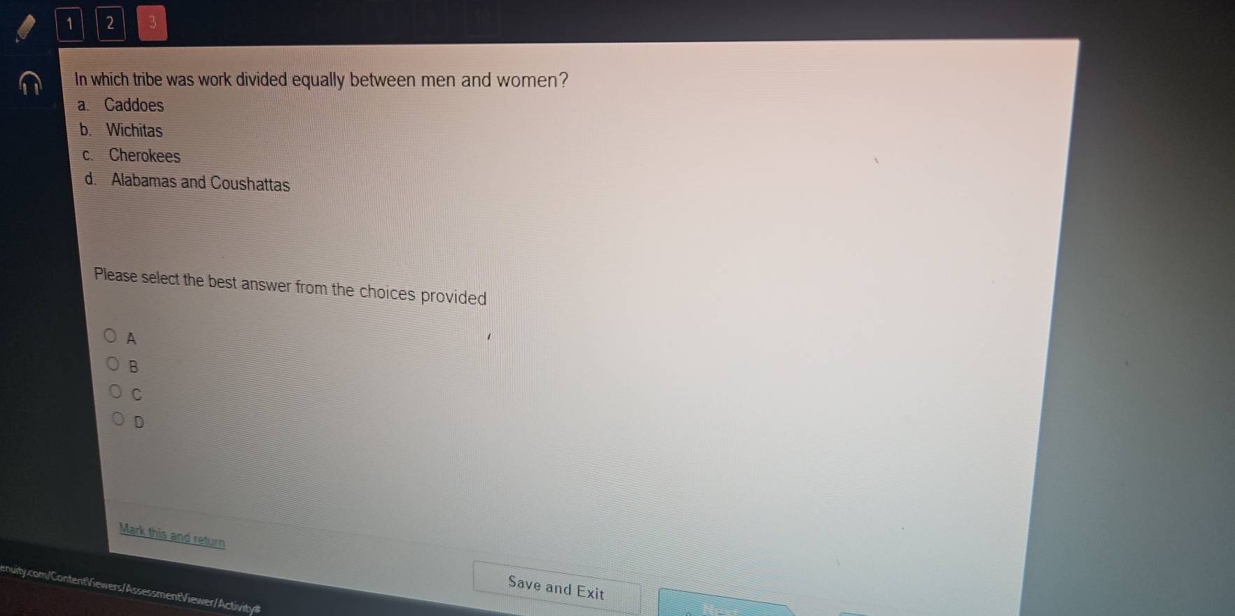 1 2 3
In which tribe was work divided equally between men and women?
a. Caddoes
b. Wichitas
c. Cherokees
d. Alabamas and Coushattas
Please select the best answer from the choices provided
A
B
C
D
Mark this and return Save and Exit
nuity.com/ContentViewers/AssessmentViewer/Activity