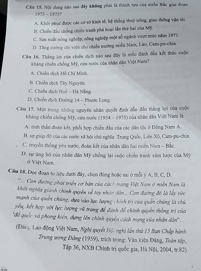 Nội dung nào sau đây không phải là thành tựu của miền Bắc giai đoạn
1973 - 1975?
A. Khôi phục được các cơ sở kinh tế, hệ thống thuỷ nông, giao thông vận tải.
B. Chiến đầu chống chiến tranh phá hoại lần thứ hai của Mỹ.
C. Sản xuất nông nghiệp, công nghiệp một số ngành vượt mức năm 1971.
D. Tăng cường chi viện cho chiến trường miền Nam, Lào, Cam-pu-chia.
Câu 16. Thắng lợi của chiến dịch nào sau đây là mốc đánh dấu kết thúc cuộc
kháng chiến chống Mỹ, cứu nước của nhân dân Việt Nam?
A. Chiến dịch Hồ Chí Minh.
B. Chiến dịch Tây Nguyên.
C. Chiến dịch Huế - Đà Nẵng.
D. Chiến dịch Đường 14 - Phước Long.
Câu 17. Một trong những nguyên nhân quyết định dẫn đến thắng lợi của cuộc
kháng chiến chống Mỹ, cứu nước (1954 - 1975) của nhân dân Việt Nam là
A. tinh thần đoàn kết, phối hợp chiến đầu của các dân tộc ở Đông Nam Á.
B. sự giúp đỡ của các nước xã hội chủ nghĩa: Trung Quốc, Liên Xô, Cam-pu-chia.
C. truyền thống yêu nước, đoàn kết của nhân dân hai miền Nam - Bắc.
D. sự ủng hộ của nhân dân Mỹ chống lại cuộc chiến tranh xâm lược của Mỹ
ở Việt Nam.
Câu 18. Đọc đoạn tư liệu dưới đây, chọn đúng hoặc sai ở mỗi ý A, B, C, D.
... Con đường phát triển cơ bản của cách mạng Việt Nam ở miền Nam là
khởi nghĩa giành chính quyền về tay nhân dân... Con đường đó là lấy sức
mạnh của quần chúng, dựa vào lực lượng chính trị của quần chúng là chủ
yếu, kết hợp với lực lượng vũ trang để đánh đổ chính quyền thống trị của
đế quốc và phong kiến, dựng lên chính quyền cách mạng của nhân dân'.
(Đảng Lao động Việt Nam, Nghị quyết Hội nghị lần thứ 15 Ban Chấp hành
Trung ương Đảng (1959), trích trong: Văn kiện Đảng, Toàn tập,
Tập 36, NXB Chính trị quốc gia, Hà Nội, 2004, tr.82)