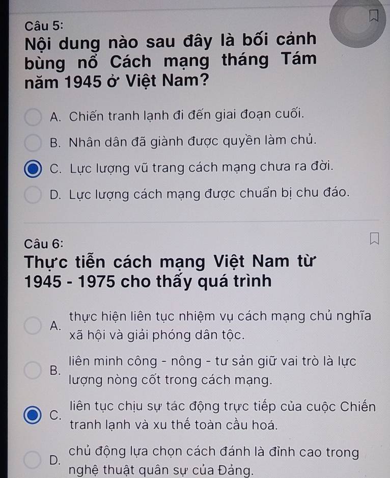 Nội dung nào sau đây là bối cảnh
bùng nổ Cách mạng tháng Tám
năm 1945 ở Việt Nam?
A. Chiến tranh lạnh đi đến giai đoạn cuối.
B. Nhân dân đã giành được quyền làm chủ.
C. Lực lượng vũ trang cách mạng chưa ra đời.
D. Lực lượng cách mạng được chuẩn bị chu đáo.
Câu 6:
Thực tiễn cách mạng Việt Nam từ
1945 - 1975 cho thấy quá trình
thực hiện liên tục nhiệm vụ cách mạng chủ nghĩa
A.
xã hội và giải phóng dân tộc.
liên minh công - nông - tư sản giữ vai trò là lực
B.
lượng nòng cốt trong cách mạng.
liên tục chịu sự tác động trực tiếp của cuộc Chiến
C.
tranh lạnh và xu thế toàn cầu hoá.
D. chủ động lựa chọn cách đánh là đỉnh cao trong
nghệ thuật quân sự của Đảng.