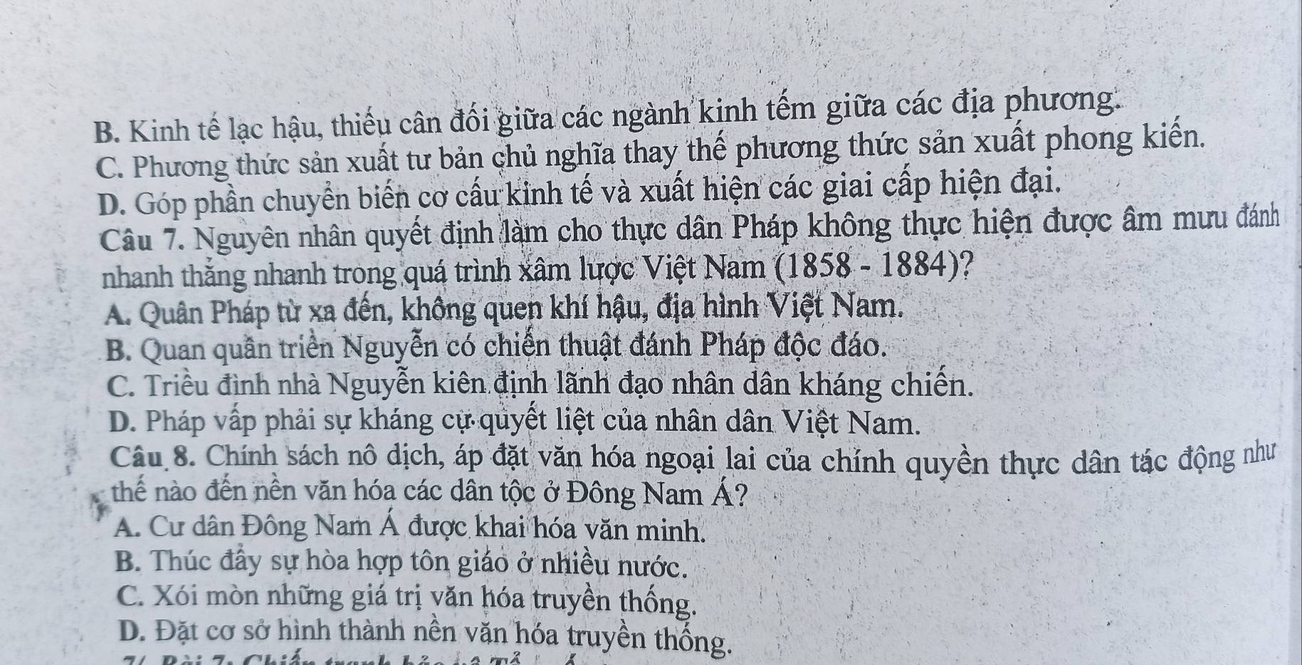 B. Kinh tế lạc hậu, thiếu cân đối giữa các ngành kinh tếm giữa các địa phương.
C. Phương thức sản xuất tư bản chủ nghĩa thay thế phương thức sản xuất phong kiến.
D. Góp phần chuyển biến cơ cấu kinh tế và xuất hiện các giai cấp hiện đại.
Câu 7. Nguyên nhân quyết định làm cho thực dân Pháp không thực hiện được âm mưu đánh
nhanh thăng nhanh trong quá trình xâm lược Việt Nam (1858 - 1884)?
A. Quân Pháp từ xa đến, không quen khí hậu, địa hình Việt Nam.
B. Quan quần triển Nguyễn có chiến thuật đánh Pháp độc đáo.
C. Triều đình nhà Nguyễn kiên định lãnh đạo nhân dân kháng chiến.
D. Pháp vấp phải sự kháng cự quyết liệt của nhân dân Việt Nam.
Câu 8. Chính sách nô dịch, áp đặt văn hóa ngoại lai của chỉnh quyền thực dân tác động như
thế nào đến nền văn hóa các dân tộc ở Đông Nam Á?
A. Cư dân Đông Nam Á được khai hóa văn minh.
B. Thúc đầy sự hòa hợp tôn giáo ở nhiều nước.
C. Xói mòn những giá trị văn hóa truyền thống.
D. Đặt cơ sở hình thành nền văn hóa truyền thống.