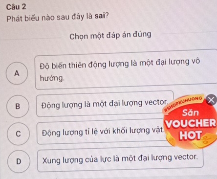 Phát biểu nào sau đây là sai?
Chọn một đáp án đúng
Độ biến thiên động lượng là một đại lượng vô
A hướng.
B Động lượng là một đại lượng vector.
HOPXUHUONG
Săn
C Động lượng tỉ lệ với khối lượng vật. VOUCHER
HOT a
D Xung lượng của lực là một đại lượng vector.