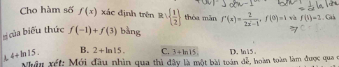 Cho hàm số f(x)xa c đ inh trên Rvee   1/2  thỏa mãn f'(x)= 2/2x-1 , f(0)=1 và f(1)=2. Giá
trị của biểu thức f(-1)+f(3) bằng
A. 4+ln 15. B. 2+ln 15. C. 3+ln 15. D. ln15.
Nhân xét: Mới đầu nhìn qua thì đây là một bài toán dễ, hoàn toàn làm được qua ở