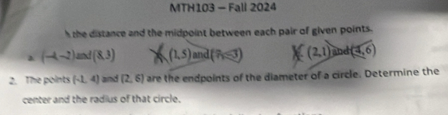 MTH103 - Fall 2024 
h the distance and the midpoint between each pair of given points. 
a (-4-2)and(8,3)
(1,5) and (7i≤slant 3) (2,1) and (4,6)
2. The points (-1,4) and (2,6) are the endpoints of the diameter of a circle. Determine the 
center and the radius of that circle.