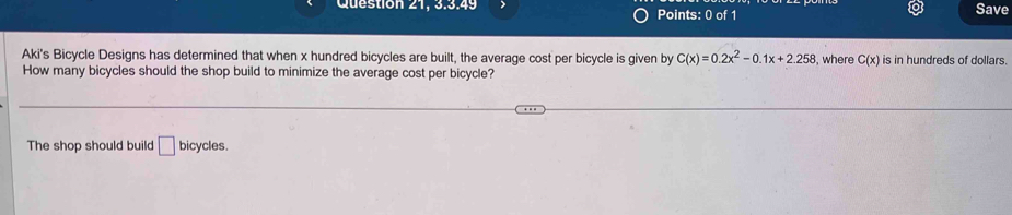 Save 
Aki's Bicycle Designs has determined that when x hundred bicycles are built, the average cost per bicycle is given by C(x)=0.2x^2-0.1x+2.258 , where C(x) is in hundreds of dollars. 
How many bicycles should the shop build to minimize the average cost per bicycle? 
The shop should build □ bicycles