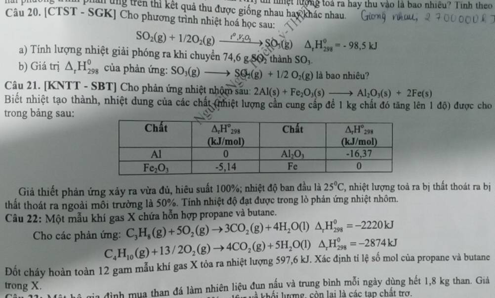 nar phdong  tn  nệt lượng toá ra hay thu vào là bao nhiều? Tính theo
phản ung trên thì kết quả thu được giống nhau hay khác nhau.
Câu 20. [CTST - SGK] Cho phương trình nhiệt hoá học sau:
SO_2(g)+1/2O_2(g)to t^0,V_2O_3SO_3(g) △ _rH_(298)^0=-98,5kJ
a) Tính lượng nhiệt giải phóng ra khi chuyển 74,6 g SO, thành SO_3.
b) Giá trị △ _rH_(298)^0
SO_3(g)to SQ_2(g)+1/2O_2(g) là bao nhiêu?
Câu 21. [KNTT - SBT] Cho phản ứng nhiệt nhộm sau: 2Al(s)+Fe_2O_3(s)to Al_2O_3(s)+2Fe(s)
Biết nhiệt tạo thành, nhiệt dung của các chất (nhiệt lượng cần cung cấp để 1 kg chất đó tăng lên 1 độ) được cho
trong bảng sau:
Giả thiết phản ứng xảy ra vừa đủ, hiêu suất 100%; nhiệt độ ban đầu là 25°C, , nhiệt lượng toả ra bị thất thoát ra bị
thất thoát ra ngoài môi trường là 50%. Tính nhiệt độ đạt được trong lò phản ứng nhiệt nhôm.
Câu 22: Một mẫu khí gas X chứa hỗn hợp propane và butane.
C_3H_8(g)+5O_2(g)to 3CO_2(g)+4H_2O(l)△ _rH_(298)^0=-2220kJ
Cho các phản ứng: C_4H_10(g)+13/2O_2(g)to 4CO_2(g)+5H_2O(l)△ _rH_(298)^0=-2874kJ
Hia đình mua than đá làm nhiên liệu đun nấu và trung bình mỗi ngày dùng hết 1,8 kg than. Giả
kà khối lượng, còn lai là các tap chất trơ.