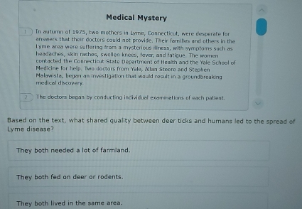 Medical Mystery
1 In autumn of 1975, two mothers in Lyme, Connecticut, were desperate for
answers that their doctors could not provide. Their families and others in the
Lyme area were suffering from a mysterious illness, with symptoms such as
headaches, skin rashes, swollen knees, fever, and fatigue. The women
contacted the Connecticut State Department of Health and the Yale School of
Medicine for help. Two doctors from Yale, Allan Steere and Stephen
Malawista, bogan an investigation that would result in a groundbreaking
medical discovery.
2 The doctors began by conducting individual examinations of each patient.
Based on the text, what shared quality between deer ticks and humans led to the spread of
Lyme disease?
They both needed a lot of farmland.
They both fed on deer or rodents.
They both lived in the same area.