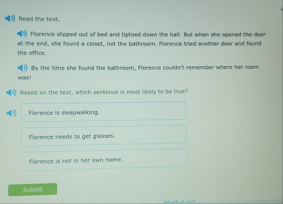 Read the text.
Florence slipped out of bed and tiptoed down the hall. But when she opened the door
at the end, she found a closet, not the bathroom. Florence tried another door and found
the office.
By the time she found the bathroom, Florence couldn't remember where her room
was!
Based on the text, which sentence is most likely to be true?
Florence is sleepwalking.
Florence needs to get glasses.
Florence is not in her own home.
Submit
Work it out