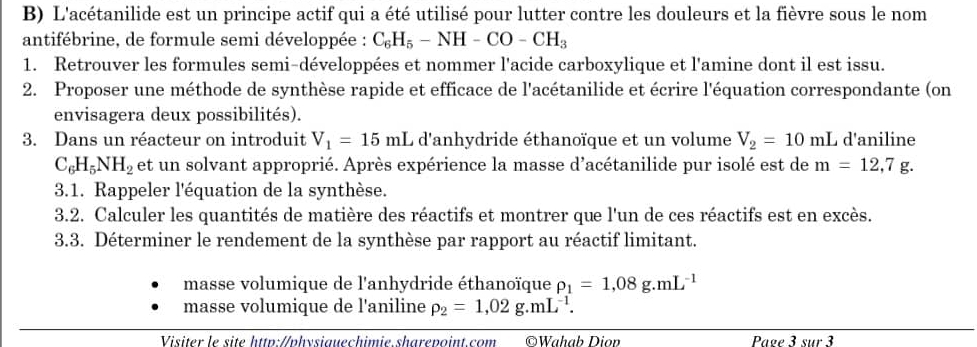 L'acétanilide est un principe actif qui a été utilisé pour lutter contre les douleurs et la fièvre sous le nom 
antifébrine, de formule semi développée : C_6H_5-NH-CO-CH_3
1. Retrouver les formules semi-développées et nommer l'acide carboxylique et l'amine dont il est issu. 
2. Proposer une méthode de synthèse rapide et efficace de l'acétanilide et écrire l'équation correspondante (on 
envisagera deux possibilités). 
3. Dans un réacteur on introduit V_1=15mL d'anhydride éthanoïque et un volume V_2=10mL d'aniline
C_6H_5NH_2 et un solvant approprié. Après expérience la masse d'acétanilide pur isolé est de m=12,7g. 
3.1. Rappeler l'équation de la synthèse. 
3.2. Calculer les quantités de matière des réactifs et montrer que l'un de ces réactifs est en excès. 
3.3. Déterminer le rendement de la synthèse par rapport au réactif limitant. 
masse volumique de l'anhydride éthanoïque rho _1=1,08g.mL^(-1)
masse volumique de l'aniline rho _2=1,02g.mL^(-1). 
Visiter le site http://physiauechimie sharepoint.com ©Wahab Diov Page 3 sur 3