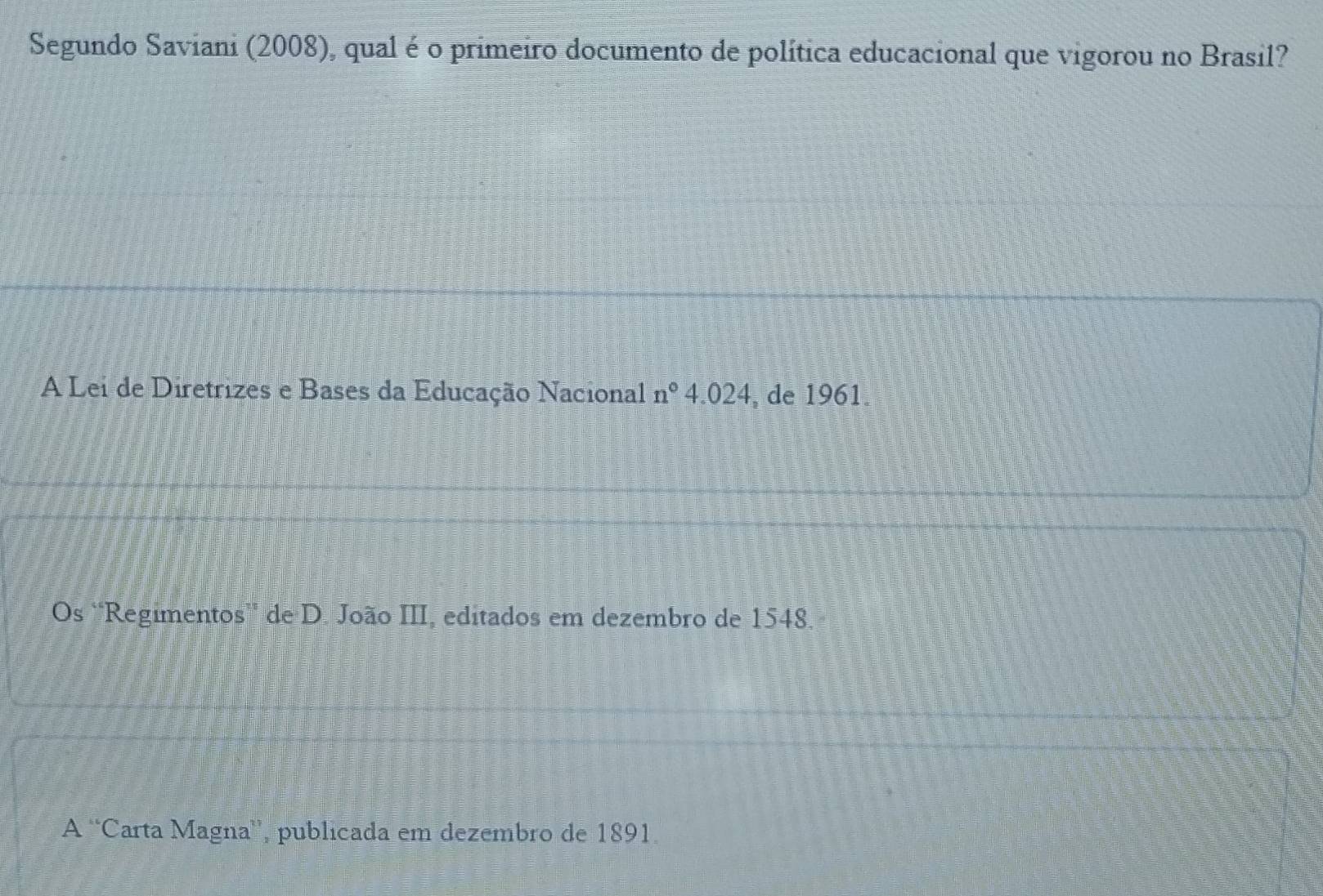 Segundo Saviani (2008), qual é o primeiro documento de política educacional que vigorou no Brasil?
A Lei de Diretrizes e Bases da Educação Nacional n°4.024 , de 1961.
Os 'Regimentos' de D. João III, editados em dezembro de 1548.
A 'Carta Magna', publicada em dezembro de 1891