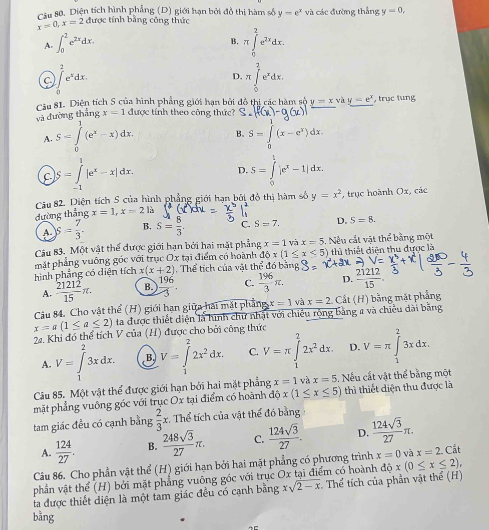 Diện tích hình phẳng (D) giới hạn bởi đồ thị hàm số y=e^x và các đường thẳng y=0,
x=0,x=2 được tính bằng công thức
A. ∈t _0^(2e^2x)dx. π ∈tlimits _0^(2e^2x)dx.
B.
C. ∈t _0^(2e^x)dx. π ∈tlimits _0^(2e^x)dx.
D.
Câu 81. Diện tích S của hình phẳng giới hạn bởi đồ thị các hàm số y=x và y=e^x , trục tung
và đường thẳng x=1 được tính theo công thức?
B.
A. S=∈tlimits _0^(1(e^x)-x)dx. S=∈tlimits _0^(1(x-e^x))dx.
C. S=∈tlimits _(-1)^1|e^x-x|dx.
D. S=∈tlimits _0^(1|e^x)-1|dx.
Câu 82. Diện tích S của hình phẳng giới hạn bởi đồ thị hàm số y=x^2
đường thẳng x=1,x=21 , trục hoành Ox, các
A. S= 7/3 .
B. S= 8/3 .
C. S=7. D. S=8.
Câu 83. Một vật thể được giới hạn bởi hai mặt phẳng x=1 và x=5. Nếu cắt vật thể bằng một
mặt phẳng vuông góc với trục Ox tại điểm có hoành độ x(1≤ x≤ 5) thì thiết diện thu được là
hình phẳng có diện tích x(x+2). Thể tích của vật thể đó bằng
A.  21212/15 π . B.  196/3 .
D.
C.  196/3 π .  21212/15 .
Câu 84. Cho vật thể (H) giới hạn giữa hai mặt phẳng x=1 và x=2.  Cắt (H) bằng mặt phẳng
x=a(1≤ a≤ 2) ta được thiết diện là hình chữ nhật với chiều rộng bằng a và chiều dài bằng
2a. Khi đó thể tích V của (H) được cho bởi công thức
A. V=∈tlimits _1^(23xdx. B V=∈tlimits _1^22x^2)dx. C. V=π ∈tlimits _1^(22x^2)dx. D. V=π ∈tlimits _1^(23xdx.
Câu 85. Một vật thể được giới hạn bởi hai mặt phẳng x=1 và x=5. Nếu cắt vật thể bằng một
mặt phẳng vuông góc với trục Ox tại điểm có hoành độ x(1≤ x≤ 5) thì thiết diện thu được là
tam giác đều có cạnh bằng frac 2)3x. Thể tích của vật thể đó bằng
A.  124/27 . B.  248sqrt(3)/27 π . C.  124sqrt(3)/27 . D.  124sqrt(3)/27 π .
Câu 86. Cho phần vật thể (H) giới hạn bởi hai mặt phẳng có phương trình x=0 và x=2. Cắt
phần vật thể (H) bởi mặt phẳng vuông góc với trục Ox tại điểm có hoành độ x(0≤ x≤ 2),
ta được thiết diện là một tam giác đều có cạnh bằng xsqrt(2-x) Thể tích của phần vật thể (H)
bằng