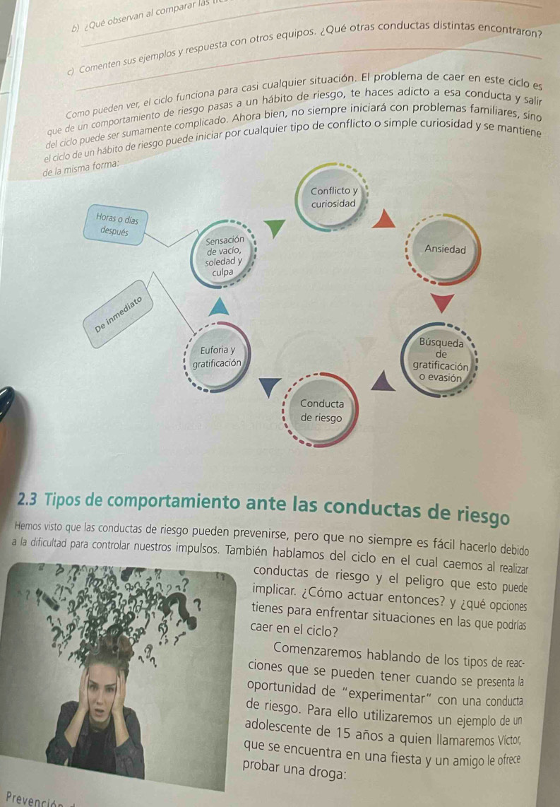 ¿Qué observan al comparar las 
c) Comenten sus ejemplos y respuesta con otros equipos. ¿Qué otras conductas distintas encontraron? 
Como pueden ver, el ciclo funciona para casi cualquier situación. El problema de caer en este ciclo es 
que de un comportamiento de riesgo pasas a un hábito de riesgo, te haces adicto a esa conducta y salir 
del ciclo puede ser sumamente complicado. Ahora bien, no siempre iniciará con problemas familiares, sino 
ebito de riesgo puede iniciar por cualquier tipo de conflicto o simple curiosidad y se mantiene 
d 
2. 3 Tipos de comportamiento ante las conductas de riesgo 
Hemos visto que las conductas de riesgo pueden prevenirse, pero que no siempre es fácil hacerlo debido 
a la dificultad para controlar nuestros impulsos. También hablamos del ciclo en el cual caemos al realizar 
onductas de riesgo y el peligro que esto puede 
mplicar. ¿Cómo actuar entonces? y ¿qué opciones 
ienes para enfrentar situaciones en las que podrías 
er en el ciclo? 
Comenzaremos hablando de los tipos de reac- 
ones que se pueden tener cuando se presenta la 
ortunidad de “experimentar” con una conducta 
riesgo. Para ello utilizaremos un ejemplo de un 
olescente de 15 años a quien llamaremos Víctor, 
se encuentra en una fiesta y un amigo le ofrece 
bar una droga: 
Prevención