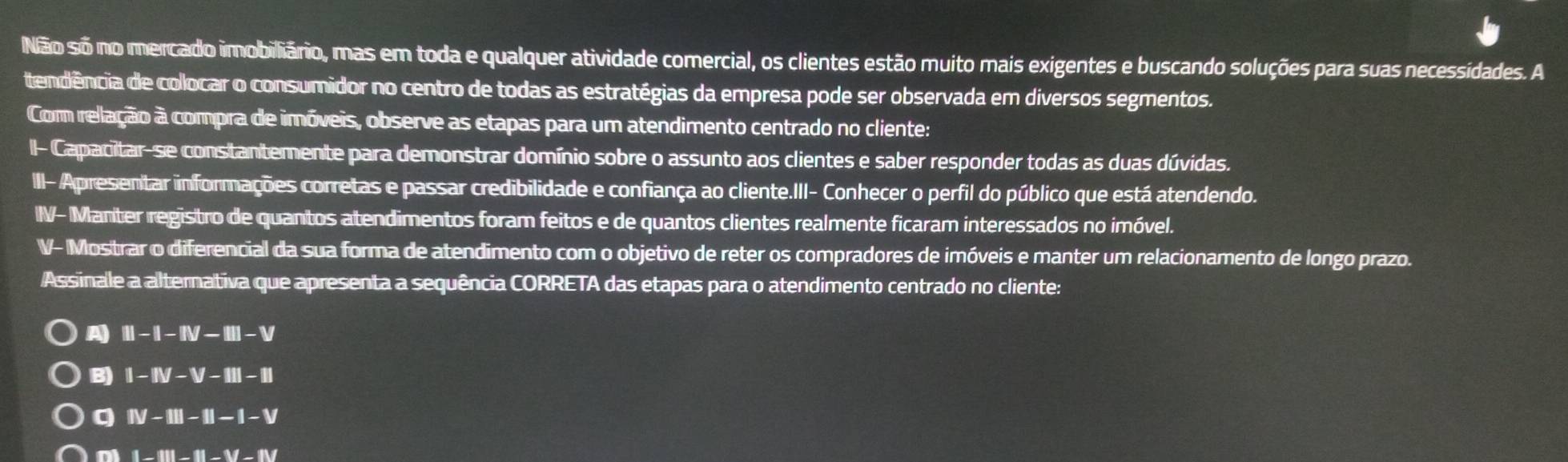 Não so no mercado imobiliário, mas em toda e qualquer atividade comercial, os clientes estão muito mais exigentes e buscando soluções para suas necessidades. A
tendência de colocar o consumidor no centro de todas as estratégias da empresa pode ser observada em diversos segmentos.
Com relação à compra de imóveis, observe as etapas para um atendimento centrado no cliente:
I- Capacitar-se constantemente para demonstrar domínio sobre o assunto aos clientes e saber responder todas as duas dúvidas.
II- Apresentar informações corretas e passar credibilidade e confiança ao cliente.III- Conhecer o perfil do público que está atendendo.
1 NF-N Manter registro de quantos atendimentos foram feitos e de quantos clientes realmente ficaram interessados no imóvel.
V- Mostrar o diferencial da sua forma de atendimento com o objetivo de reter os compradores de imóveis e manter um relacionamento de longo prazo.
Assinale a alternativa que apresenta a sequência CORRETA das etapas para o atendimento centrado no cliente:
A III-I-IIV-III-V
B) I-IIV-V-III-III
q IV-III-II-I-V
D 1-111-11-11-17-11