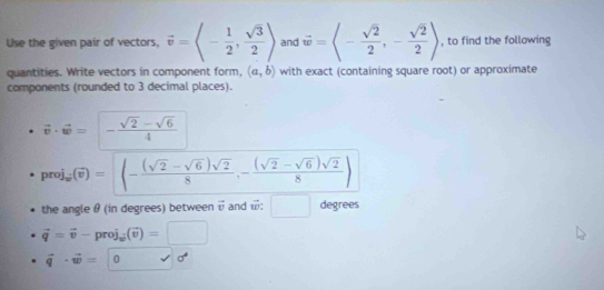 Use the given pair of vectors, vector v=langle - 1/2 , sqrt(3)/2 rangle and vector w=langle - sqrt(2)/2 ,- sqrt(2)/2 rangle , to find the following 
quantities. Write vectors in component form, (a,b) with exact (containing square root) or approximate 
components (rounded to 3 decimal places).
vector v· vector w=- (sqrt(2)-sqrt(6))/4 
proj_x(overline v)=(- ((sqrt(2)-sqrt(6))sqrt(2))/8 ,- ((sqrt(2)-sqrt(6))sqrt(2))/8 )
the angle θ (in degrees) between vector v and vector w:□ degrees
vector q=vector v-proj_vector w(vector v)=□
vector q· vector w=0 sigma^4