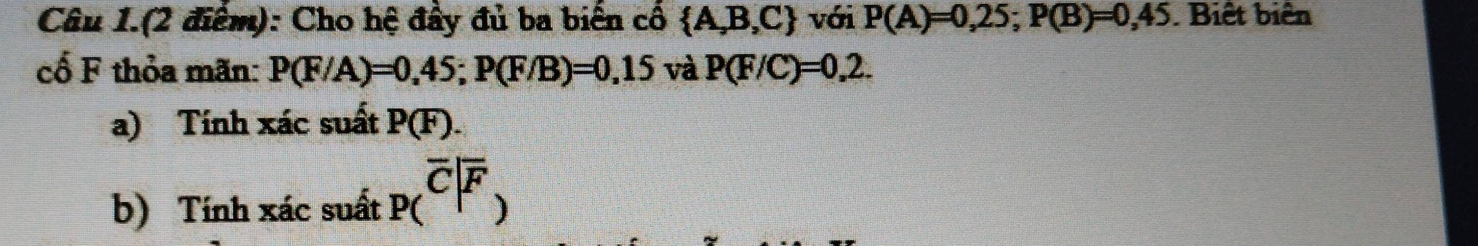 Câu 1.(2 điểm): Cho hệ đầy đủ ba biến cổ  A,B,C với P(A)=0,25; P(B)=0,45. Biết biên 
cổ F thỏa mãn: P(F/A)=0,45; P(F/B)=0,15 và P(F/C)=0,2. 
a) Tính xác suất P(F). 
b) Tính xác suất p(overline C|overline F)