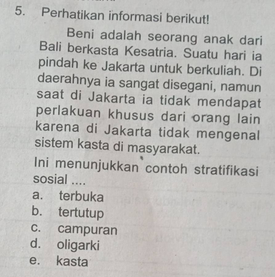 Perhatikan informasi berikut!
Beni adalah seorang anak dari
Bali berkasta Kesatria. Suatu hari ia
pindah ke Jakarta untuk berkuliah. Di
daerahnya ia sangat disegani, namun
saat di Jakarta ia tidak mendapat
perlakuan khusus dari orang lain
karena di Jakarta tidak mengenal
sistem kasta di masyarakat.
Ini menunjukkan contoh stratifikasi
sosial ....
a. terbuka
b. tertutup
c. campuran
d. oligarki
e. kasta