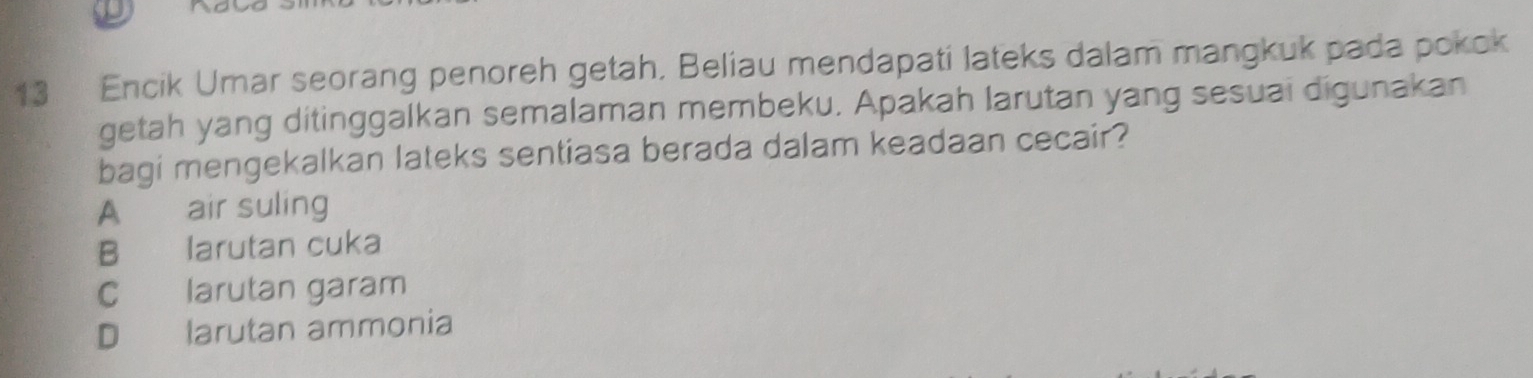 Encik Umar seorang penoreh getah, Beliau mendapati lateks dalam mangkuk pada pokok
getah yang ditinggalkan semalaman membeku. Apakah larutan yang sesuai digunakan
bagi mengekalkan lateks sentiasa berada dalam keadaan cecair?
A air suling
B larutan cuka
C larutan garam
D larutan ammonia