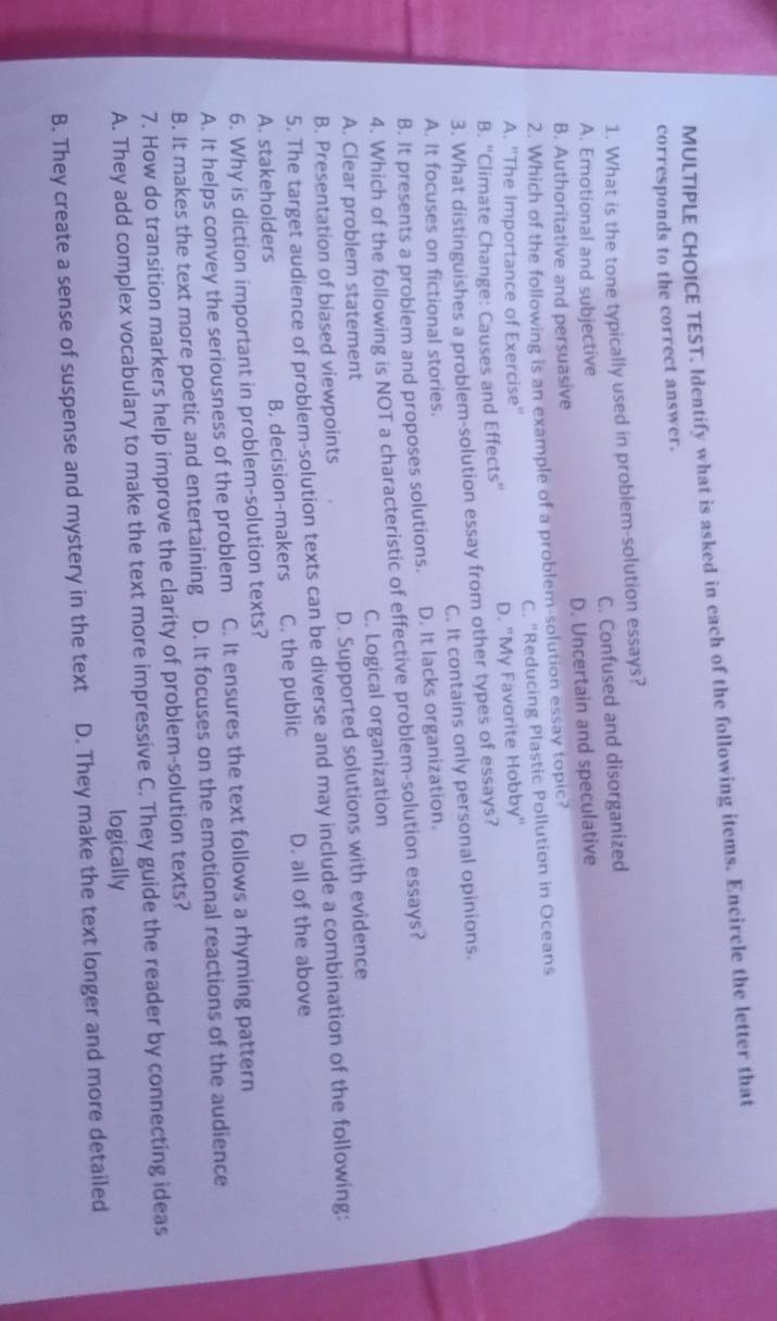 TEST. Identify what is asked in each of the following items. Encircle the letter that
corresponds to the correct answer.
1. What is the tone typically used in problem-solution essays?
A. Emotional and subjective C. Confused and disorganized
B. Authoritative and persuasive D. Uncertain and speculative
2. Which of the following is an example of a problem-solution essay topic?
A. ''The Importance of Exercise'' C. "Reducing Plastic Pollution in Oceans
B. ''Climate Change: Causes and Effects'' D. "My Favorite Hobby"
3. What distinguishes a problem-solution essay from other types of essays?
A. It focuses on fictional stories. C. It contains only personal opinions.
B. It presents a problem and proposes solutions. D. It lacks organization.
4. Which of the following is NOT a characteristic of effective problem-solution essays?
A. Clear problem statement C. Logical organization
B. Presentation of biased viewpoints D. Supported solutions with evidence
5. The target audience of problem-solution texts can be diverse and may include a combination of the following:
A. stakeholders B. decision-makers C. the public D. all of the above
6. Why is diction important in problem-solution texts?
A. It helps convey the seriousness of the problem C. It ensures the text follows a rhyming pattern
B. It makes the text more poetic and entertaining D. It focuses on the emotional reactions of the audience
7. How do transition markers help improve the clarity of problem-solution texts?
A. They add complex vocabulary to make the text more impressive C. They guide the reader by connecting ideas
logically
B. They create a sense of suspense and mystery in the text D. They make the text longer and more detailed