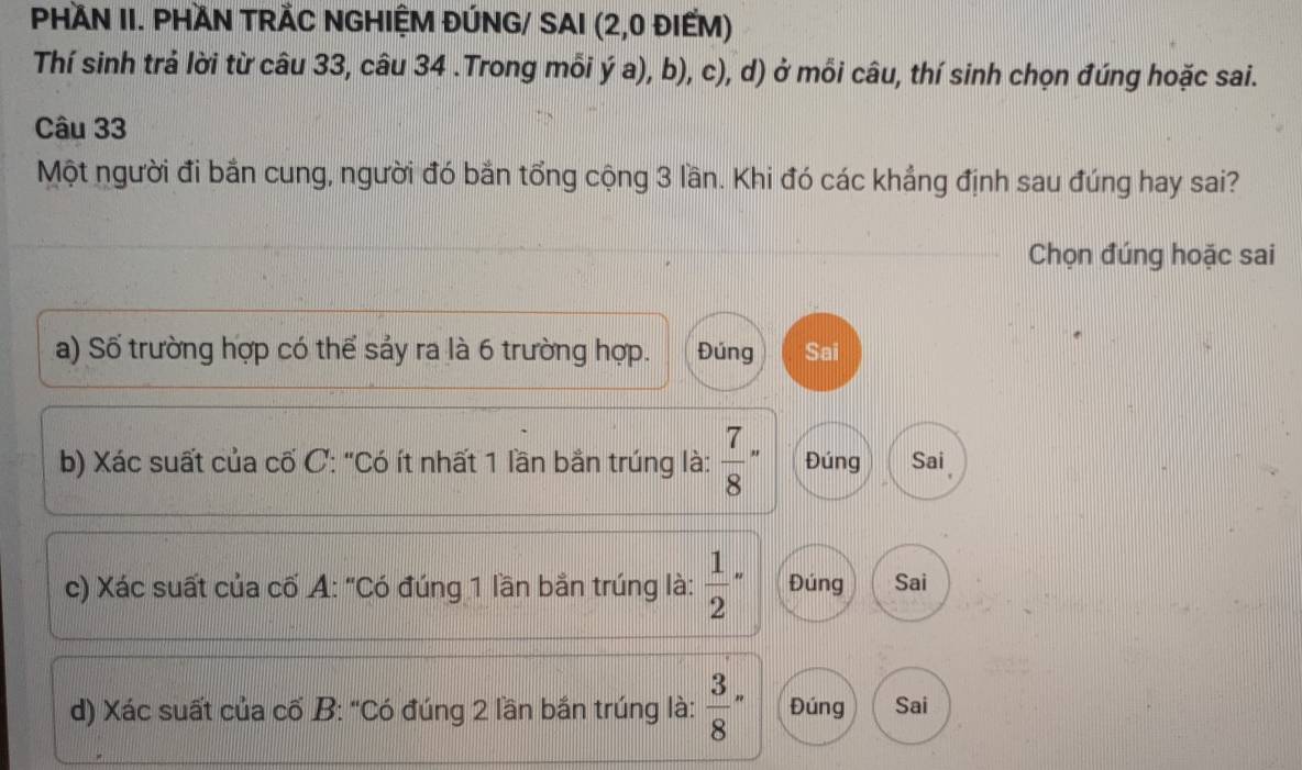 PHAN II. PHAN TRÃC NGHIỆM ĐÚNG/ SAI (2,0 ĐIẾM)
Thí sinh trả lời từ câu 33, câu 34 .Trong mỗi ý a), b), c), d) ở mỗi câu, thí sinh chọn đúng hoặc sai.
Câu 33
Một người đi bắn cung, người đó bắn tổng cộng 3 lần. Khi đó các khẳng định sau đúng hay sai?
Chọn đúng hoặc sai
a) Số trường hợp có thể sảy ra là 6 trường hợp. Đúng Sai
b) Xác suất của cố C: "Có ít nhất 1 lần bằn trúng là:  7/8 - Đúng Sai 
c) Xác suất của cố A: "Có đúng 1 lần bắn trúng là: frac 12^(. Đúng Sai
d) Xác suất của cố B: "Có đúng 2 lần bắn trúng là: frac 3)8' Đúng Sai