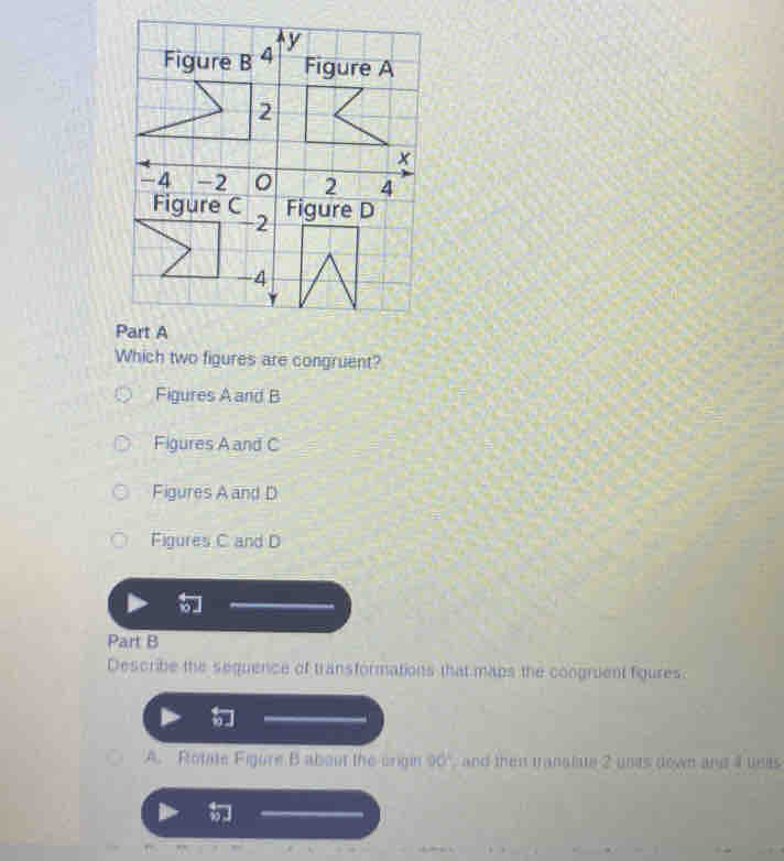 Which two figures are congruent?
Figures A and B
Figures A and C
Figures A and D
Figures C and D
Part B
Describe the sequence of transformations that maps the congruent figures.
A. Rtotate Figure B about the origin 00° ,and then tranalate 2 unds down and 4 ueas
.