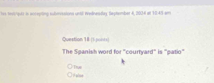 This test/quiz is accepting submissions until Wednesday, September 4, 2024 at 10:45 am
Question 18 (5 points)
The Spanish word for "courtyard" is "patio"
True
False