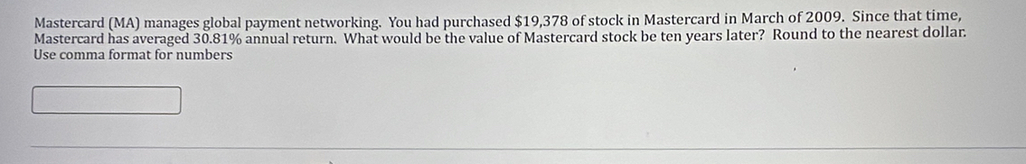 Mastercard (MA) manages global payment networking. You had purchased $19,378 of stock in Mastercard in March of 2009. Since that time, 
Mastercard has averaged 30.81% annual return. What would be the value of Mastercard stock be ten years later? Round to the nearest dollar. 
Use comma format for numbers