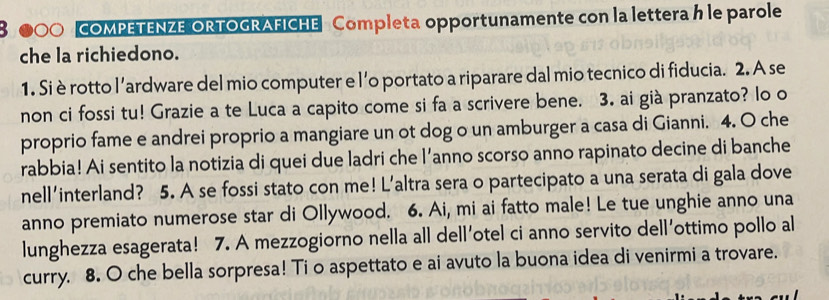 8 ●00 COMPETENZE ORTOGRAFICHE Completa opportunamente con la lettera h le parole 
che la richiedono. 
1. Si è rotto l’ardware del mio computer e l'o portato a riparare dal mio tecnico di fiducia. 2. A se 
non ci fossi tu! Grazie a te Luca a capito come si fa a scrivere bene. 3. ai già pranzato? lo o 
proprio fame e andrei proprio a mangiare un ot dog o un amburger a casa di Gianni. 4. O che 
rabbia! Ai sentito la notizia di quei due ladri che l’anno scorso anno rapinato decine di banche 
nell'interland? 5. A se fossi stato con me! L’altra sera o partecipato a una serata di gala dove 
anno premiato numerose star di Ollywood. 6. Ai, mi ai fatto male! Le tue unghie anno una 
lunghezza esagerata! 7. A mezzogiorno nella all dell'otel ci anno servito dell'ottimo pollo al 
curry. 8. O che bella sorpresa! Ti o aspettato e ai avuto la buona idea di venirmi a trovare.