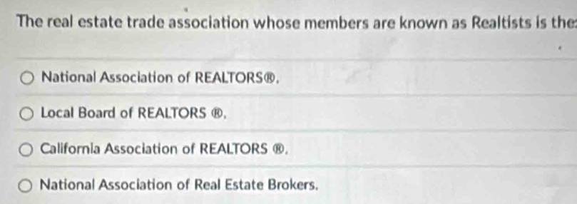 The real estate trade association whose members are known as Realtists is the
National Association of REALTORS®.
Local Board of REALTORS ®,
California Association of REALTORS ®.
National Association of Real Estate Brokers.