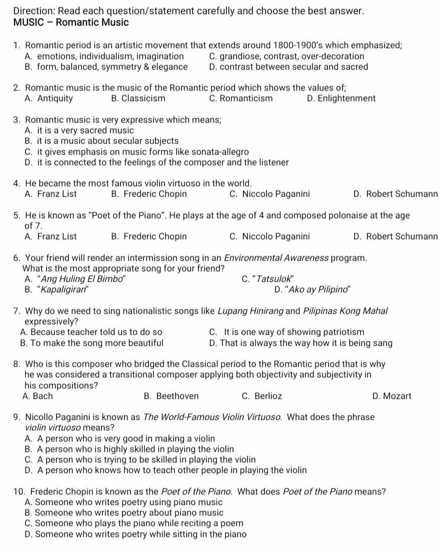 Direction: Read each question/statement carefully and choose the best answer.
MUSIC - Romantic Music
1. Romantic period is an artistic movement that extends around 1800-1900’s which emphasized;
A. emotions, individualism, imagination C. grandiose, contrast, over-decoration
B. form, balanced, symmetry & elegance D. contrast between secular and sacred
2. Romantic music is the music of the Romantic period which shows the values of;
A. Antiquity B. Classicism C. Romanticism D. Enlightenment
3. Romantic music is very expressive which means;
A. it is a very sacred music
B. it is a music about secular subjects
C. it gives emphasis on music forms like sonata-allegro
D. it is connected to the feelings of the composer and the listener
4. He became the most famous violin virtuoso in the world.
A. Franz List B. Frederic Chopin C. Niccolo Paganini D. Robert Schumann
5. He is known as “Poet of the Piano”. He plays at the age of 4 and composed polonaise at the age
of 7.
A. Franz List B. Frederic Chopin C. Niccolo Paganini D. Robert Schumann
6. Your friend will render an intermission song in an Environmental Awareness program.
What is the most appropriate song for your friend?
A. ''Ang Huling El Bimbo'' C. '' Tatsulok''
B. “Kapaligiran' D. 'Ako ay Pilipino'
7. Why do we need to sing nationalistic songs like Lupang Hinirang and Pilipinas Kong Mahal
expressively?
A. Because teacher told us to do so C. It is one way of showing patriotism
B. To make the song more beautiful D. That is always the way how it is being sang
8. Who is this composer who bridged the Classical period to the Romantic period that is why
he was considered a transitional composer applying both objectivity and subjectivity in
his compositions?
A. Bach B. Beethoven C. Berlioz D. Mozart
9. Nicollo Paganini is known as The World-Famous Violin Virtuoso. What does the phrase
violin virtuoso means?
A. A person who is very good in making a violin
B. A person who is highly skilled in playing the violin
C. A person who is trying to be skilled in playing the violin
D. A person who knows how to teach other people in playing the violin
10. Frederic Chopin is known as the Poet of the Piano. What does Poet of the Piano means?
A. Someone who writes poetry using piano music
B. Someone who writes poetry about piano music
C. Someone who plays the piano while reciting a poem
D. Someone who writes poetry while sitting in the piano