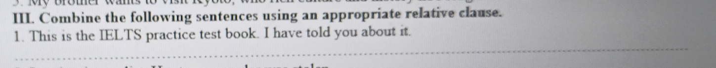 Bromer wam 
III. Combine the following sentences using an appropriate relative clause. 
1. This is the IELTS practice test book. I have told you about it.