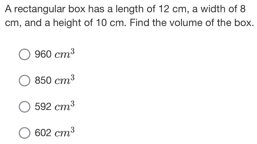 A rectangular box has a length of 12 cm, a width of 8
cm, and a height of 10 cm. Find the volume of the box.
960cm^3
850cm^3
592cm^3
602cm^3