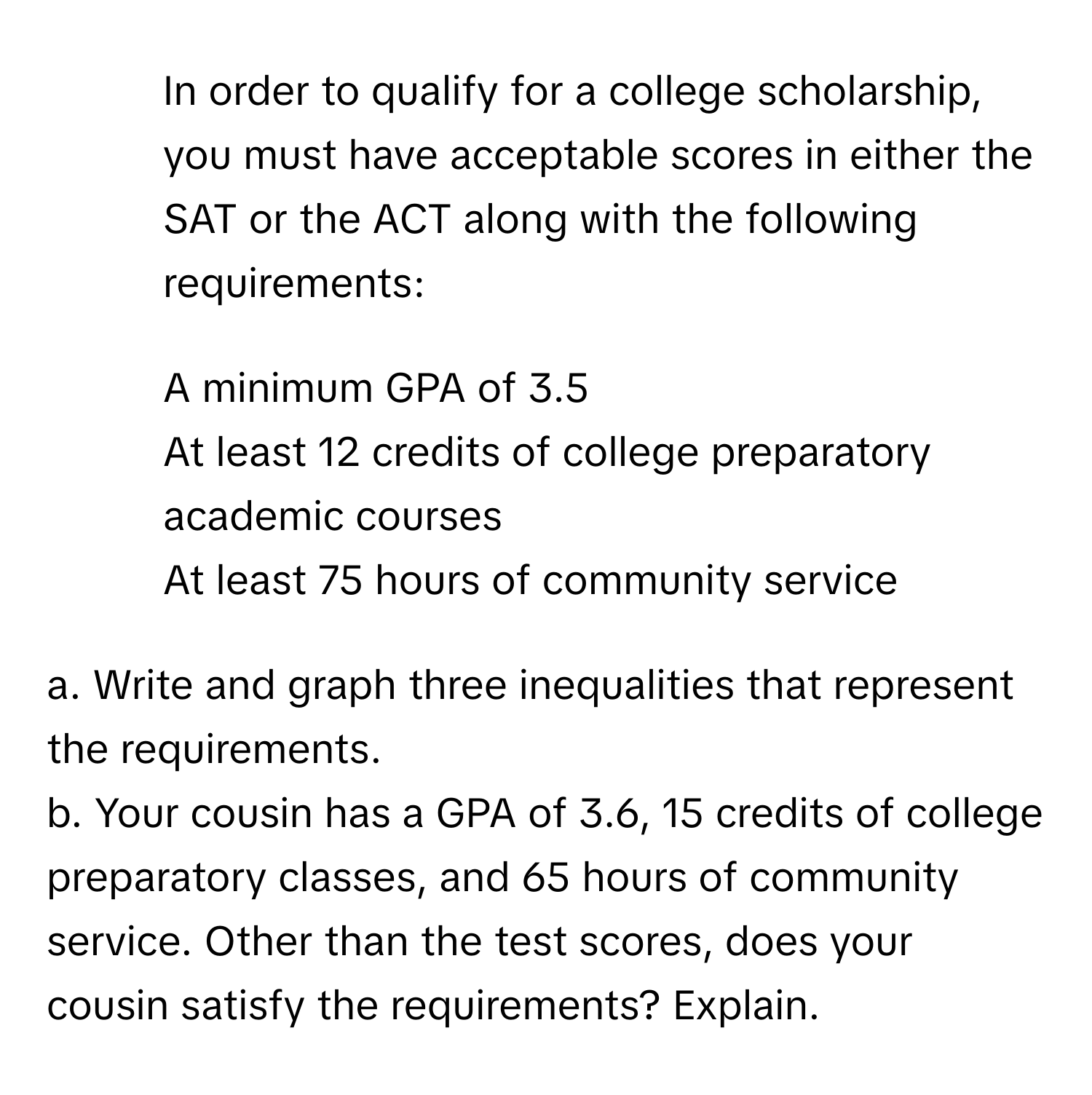 In order to qualify for a college scholarship, you must have acceptable scores in either the SAT or the ACT along with the following requirements:
- A minimum GPA of 3.5
- At least 12 credits of college preparatory academic courses
- At least 75 hours of community service

a. Write and graph three inequalities that represent the requirements.

b. Your cousin has a GPA of 3.6, 15 credits of college preparatory classes, and 65 hours of community service. Other than the test scores, does your cousin satisfy the requirements? Explain.