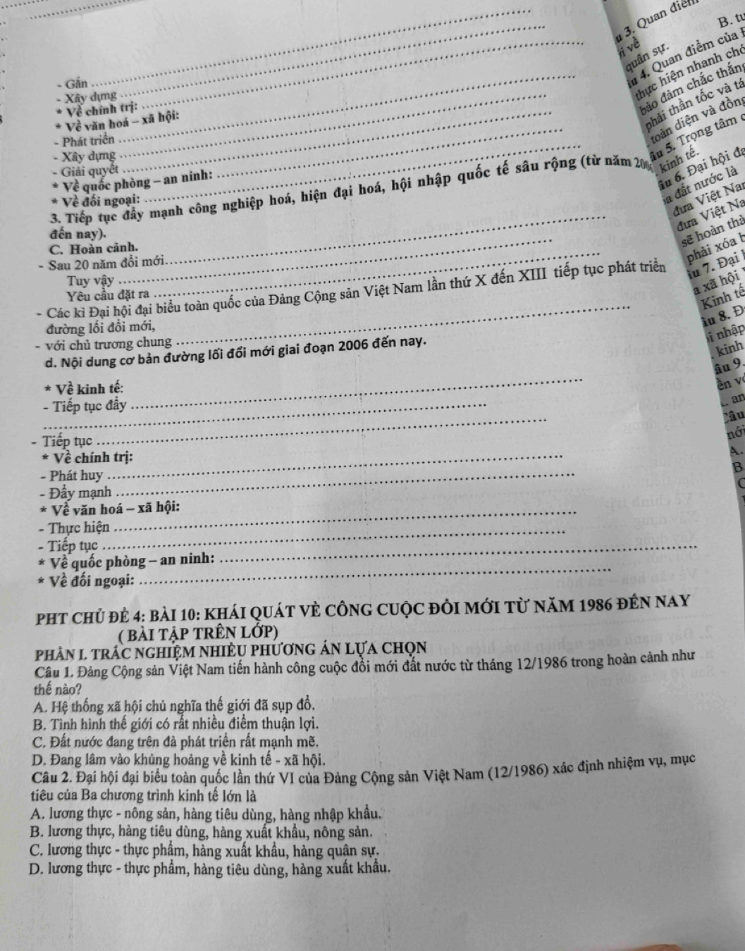 tu
_ 3. Quan điễn
ri về
quân sự.
- Gắn
_# 4. Quan điểm của
Xây dựng_ .  
_hực hiện nhanh cho
* Về chính trị:
đảo đảm chắc thắn
_
* Về văn hoá - xã hội:
phải thần tốc và tả
_
- Phát triển
doàn diện và đồn
- Xây dựng
âu 5. Trọng tâm 
iu 6. Đại hội đã
Giải quyết
Về quốc phòng - an ninh:
a đất nước là
_
3. Tiếp tục đầy mạnh công nghiệp hoá, hiện đại hoá, hội nhập quốc tế sâu rộng (từ năm 200 kinh tê.
đưa Việt Nai
* Về đối ngoại:
đến nay)._
đưa Việt Na
sẽ hoàn thà
C. Hoàn cảnh._
- Sau 20 năm đổi mới.
phải xóa b
Các kì Đại hội đại biểu toàn quốc của Đảng Cộng sản Việt Nam lần thứ X đến XIII tiếp tục phát triển
iu 7. Đại 
Tuy vậy
đường lối đổi mới,
- với chủ trương chung
_
Yêu cầu đặt ra
a xã hội
Kinh tế
ầu 8. Đ
bi nhập
d. Nội dung cơ bản đường lối đổi mới giai đoạn 2006 đến nay.
kinh
Về kinh tế:
- Tiếp tục đẩy
_
âu 9.
ên v
an
Tiếp tục
_
Câu
nới
_
* Về chính trị:
A.
B
- Phát huy_
- Đẩy mạnh
* Về văn hoá - xã hội:
- Thực hiện_
- Tiếp tục
Về quốc phòng - an ninh:
_
Về đối ngoại:
_
phT chủ đẻ 4: bài 10: khái qUát vÈ cÔnG cUộc đôi mới từ năm 1986 đến nay
( bài tập tRÊN Lớp)
phâN L trấc nghiệM NHIÈU phươnG áN lựa chọn
Câu 1. Đảng Cộng sản Việt Nam tiến hành công cuộc đổi mới đất nước từ tháng 12/1986 trong hoàn cảnh như
thế nào?
A. Hệ thống xã hội chủ nghĩa thế giới đã sụp đổ,
B. Tình hình thế giới có rất nhiều điểm thuận lợi.
C. Đất nước đang trên đà phát triển rất mạnh mẽ.
D. Đang lâm vào khủng hoảng về kinh tế - xã hội.
Câu 2. Đại hội đại biểu toàn quốc lần thứ VI của Đảng Cộng sản Việt Nam (12/1986) xác định nhiệm vụ, mục
tiêu của Ba chương trình kinh tế lớn là
A. lương thực - nông sản, hàng tiêu dùng, hàng nhập khẩu.
B. lương thực, hàng tiêu dùng, hàng xuất khẩu, nông sản.
C. lương thực - thực phẩm, hàng xuất khẩu, hàng quân sự.
D. lương thực - thực phẩm, hàng tiêu dùng, hàng xuất khẩu.