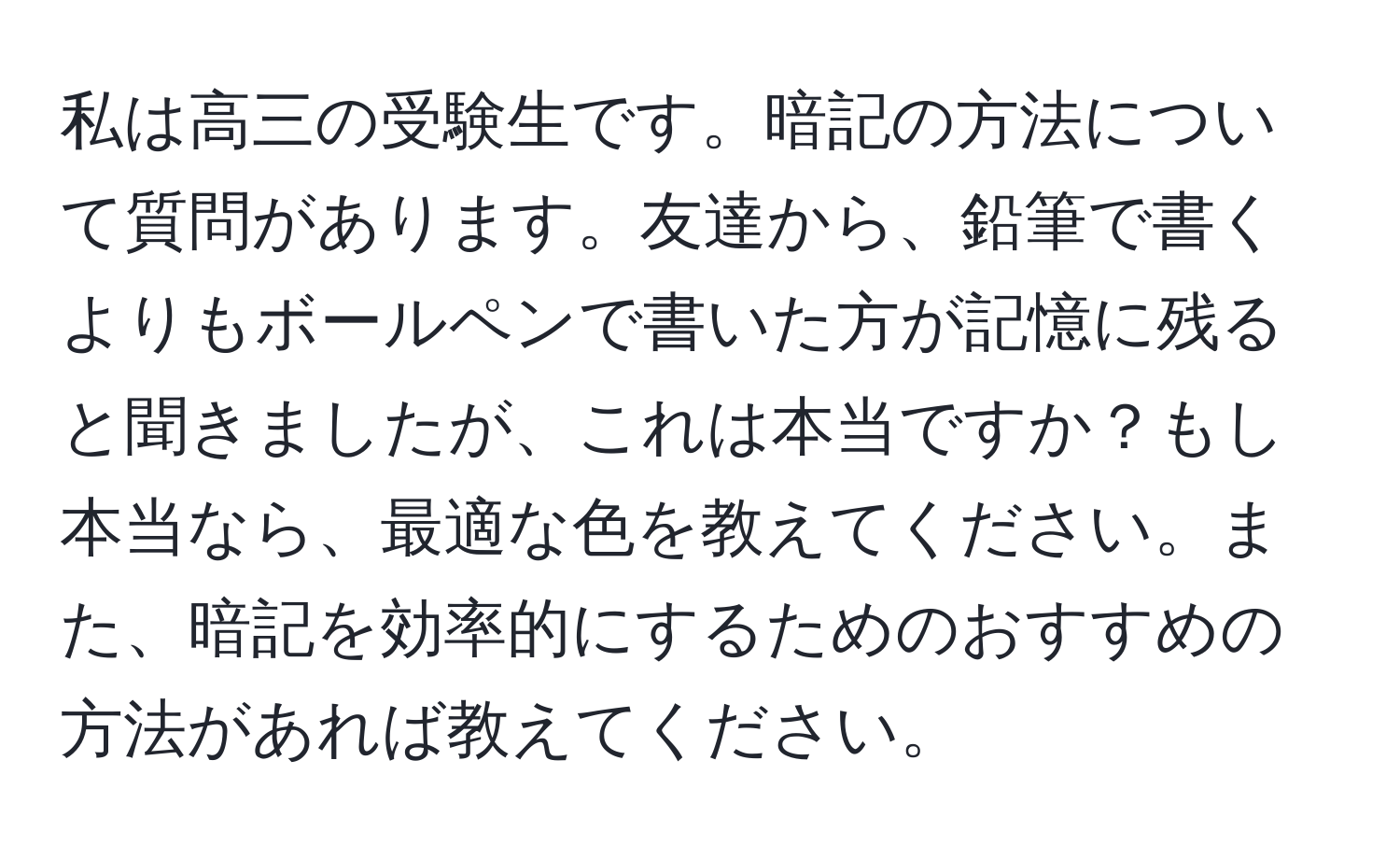 私は高三の受験生です。暗記の方法について質問があります。友達から、鉛筆で書くよりもボールペンで書いた方が記憶に残ると聞きましたが、これは本当ですか？もし本当なら、最適な色を教えてください。また、暗記を効率的にするためのおすすめの方法があれば教えてください。