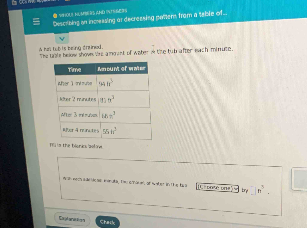 ● WHOLE NUMBERS AND INTEGERS
Describing an increasing or decreasing pattern from a table of...
A hot tub is being drained.
The table below shows the amount of water in the tub after each minute.
Fill in the blanks below.
With each additional minute, the amount of water in the tub (Choose one) by □ ft^3.
Explanation Check