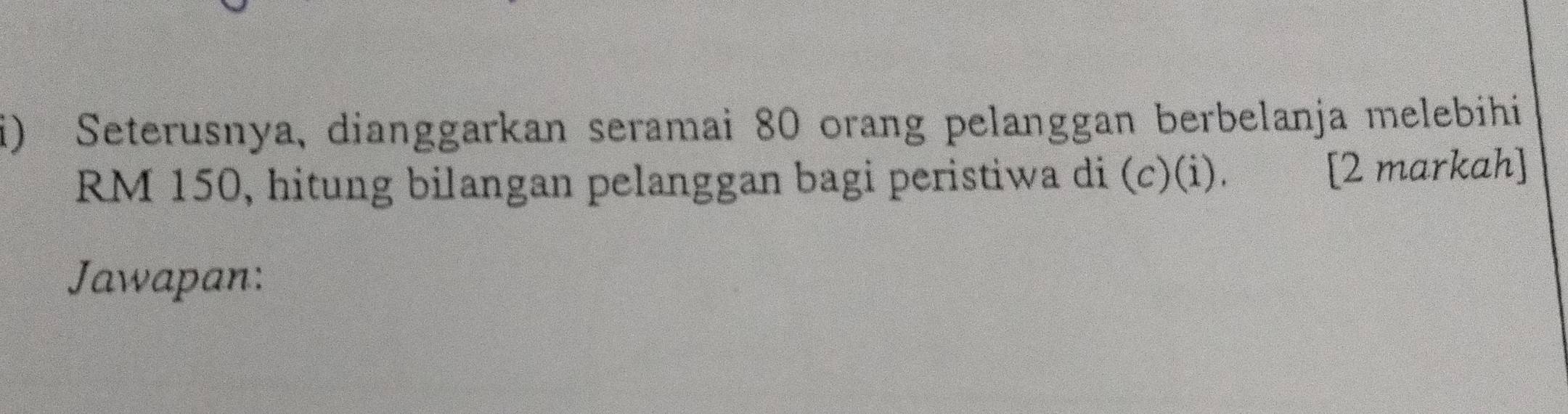 Seterusnya, dianggarkan seramai 80 orang pelanggan berbelanja melebihi
RM 150, hitung bilangan pelanggan bagi peristiwa di (c)(i). [2 markah] 
Jawapan: