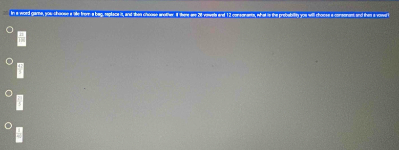 In a word game, you choose a tile from a bag, replace it, and then choose another. If there are 28 vowels and 12 consonants, what is the probability you will choose a consonant and then a vowel
 21/100 
 42/5 
 21/5 
 1/40 