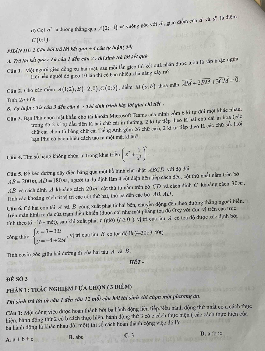 Gọi d' là đường thẳng qua A(2;-1) và vuông góc với d, giao điểm của d và d' là điểm
C(0;1).
PHẢN III: 2 Câu hỏi trả lời kết quả + 4 câu tự luận( 5đ)
A. Trả lời kết quả : Từ câu 1 đến câu 2 : thí sinh trả lời kết quả.
Câu 1. Một người gieo đồng xu hai mặt, sau mỗi lần gieo thì kết quả nhận được luôn là sấp hoặc ngửa.
Hỏi nếu người đó gieo 10 lân thì có bao nhiêu khả năng xảy ra?
Câu 2. Cho các điểm A(1;2),B(-2;0);C(0;5) , điểm M(a,b) thỏa mãn vector AM+2vector BM+3vector CM=vector 0.
Tính 2a+6b
B. Tự luận : Từ câu 3 đến câu 6 : Thí sinh trình bày lời giải chi tiết .
Câu 3. Bạn Phú chọn mật khẩu cho tài khoản Microsoft Teams của mình gồm 6 kí tự đôi một khác nhau,
trong đó 2 kí tự đầu tiên là hai chữ cái in thường, 2 kí tự tiếp theo là hai chữ cái in hoa (các
chữ cái chọn từ bảng chữ cái Tiếng Anh gồm 26 chữ cái), 2 kí tự tiếp theo là các chữ số. Hỏi
bạn Phú có bao nhiêu cách tạo ra một mật khẩu?
Câu 4. Tìm số hạng không chứa x trong khai triển (x^2+ 1/x^3 )^5.
Câu 5. Để kéo đường dây điện băng qua một hồ hình chữ nhật ABCD với độ dài
AB=200m,AD=180m , người ta dự định làm 4 cột điện liên tiếp cách đều, cột thứ nhất nằm trên bờ
AB và cách đỉnh A khoảng cách 20m, cột thứ tư nằm trên bờ CD và cách đỉnh C khoảng cách 30m.
Tính các khoảng cách từ vị tri các cột thứ hai, thứ ba đến các bờ AB, AD .
Câu 6. Có hai con tài A và B cùng xuất phát từ hai bến, chuyển động đều theo đường thẳng ngoài biển.
Trên màn hình ra đa của trạm điều khiển (được coi như mặt phẳng tọa độ Oxy với đơn vị trên các trục
tính theo ki-1hat c 6 - mét), sau khi xuất phát t (giờ) (t≥ 0) 0, vị trí của tàu Á có tọa độ được xác định bởi
công thức: beginarrayl x=3-33t y=-4+25tendarray. , vị trí của tàu B có tọa độ là (4-30t;3-40t)
Tính cosin góc giữa hai đường đi của hai tàu A và B.
HÊT -
đè SÓ 3
phÀN I : tRÁC nGHIỆM lựa chọn ( 3 điẻm)
Thí sinh trả lời từ câu 1 đến câu 12 mỗi câu hỏi thí sinh chỉ chọn một phương án.
Câu 1: Một công việc được hoàn thành bởi ba hành động liên tiếp.Nếu hành động thứ nhất có a cách thực
hiện, hành động thứ 2 có b cách thực hiện, hành động thứ 3 có c cách thực hiện ( các cách thực hiện của
ba hành động là khác nhau đôi một) thì số cách hoàn thành cộng việc đó là:
A. a+b+c B. abc C. 3
D. a:b:c