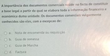 A importância dos documentos comerciais reside no facto de constituir
a base legal a partir da qual se elabora toda a informação financeira e
económica duma unidade. Os documentos comerciais vulgarmente
conhecidos são eles, com a excepcao de:
a Nota de encomenda ou requisição
b. Guia de remessa
c. Guia de Marcha
d. Factura