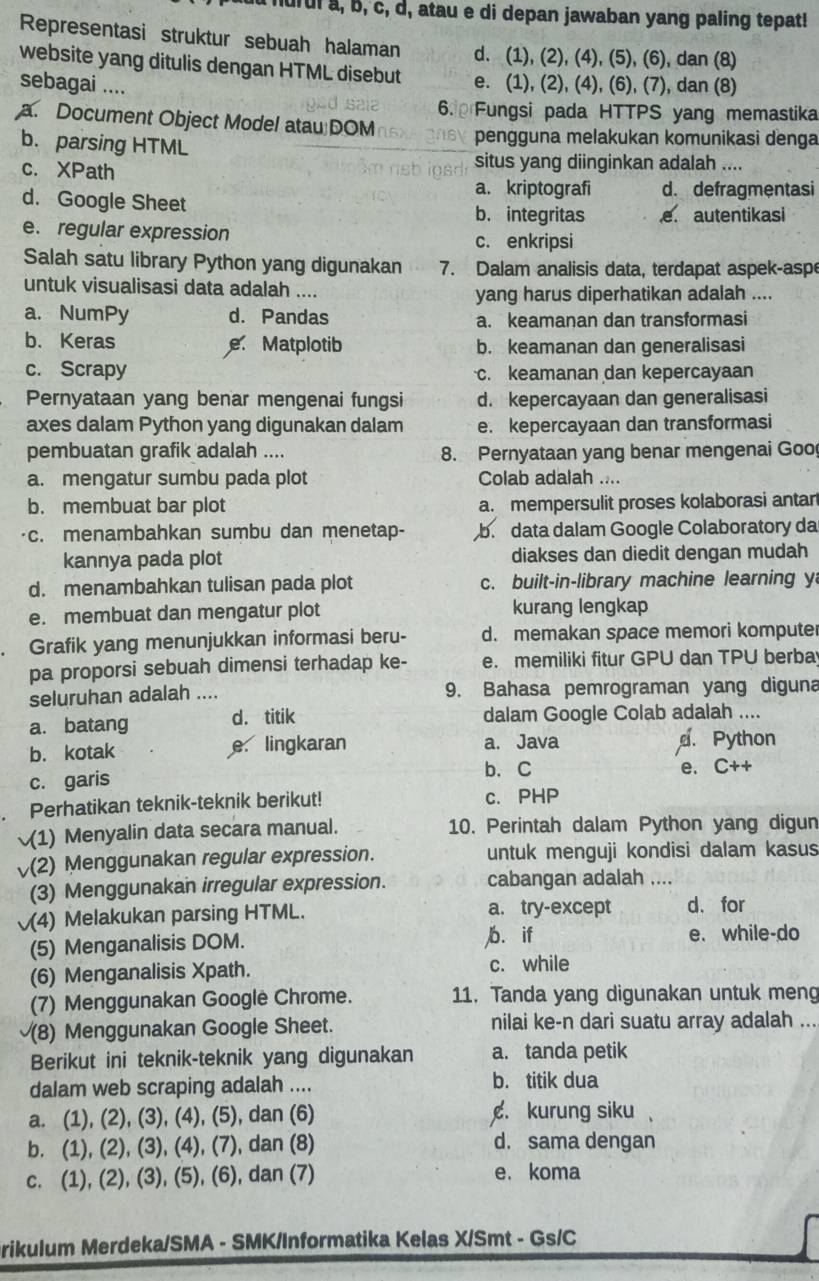 hurul a, b, c, d, atau e di depan jawaban yang paling tepat!
Representasi struktur sebuah halaman d. (1), (2), (4), (5), (6), dan (8)
website yang ditulis dengan HTML disebut e. (1), (2), (4), (6), (7), dan (8)
sebagai ....
6.  Fungsi pada HTTPS yang memastika
a. Document Object Model atau DOM pengguna melakukan komunikasi denga
b. parsing HTML
c. XPath
situs yang diinginkan adalah ....
a. kriptografi d. defragmentasi
d. Google Sheet b. integritas e. autentikasi
e. regular expression c. enkripsi
Salah satu library Python yang digunakan 7. Dalam analisis data, terdapat aspek-aspe
untuk visualisasi data adalah ....
yang harus diperhatikan adalah ....
a. NumPy d. Pandas a. keamanan dan transformasi
b. Keras e Matplotib b. keamanan dan generalisasi
c. Scrapy c. keamanan dan kepercayaan
Pernyataan yang benar mengenai fungsi d. kepercayaan dan generalisasi
axes dalam Python yang digunakan dalam e. kepercayaan dan transformasi
pembuatan grafik adalah .... 8. Pernyataan yang benar mengenai Goo
a. mengatur sumbu pada plot Colab adalah ....
b. membuat bar plot a. mempersulit proses kolaborasi antar
c. menambahkan sumbu dan menetap- b. data dalam Google Colaboratory da
kannya pada plot diakses dan diedit dengan mudah
d. menambahkan tulisan pada plot c. built-in-library machine learning y
e. membuat dan mengatur plot kurang lengkap
Grafik yang menunjukkan informasi beru- d. memakan space memori kompute
pa proporsi sebuah dimensi terhadap ke- e. memiliki fitur GPU dan TPU berba
seluruhan adalah .... 9. Bahasa pemrograman yang diguna
a. batang d. titik dalam Google Colab adalah ....
b. kotak e. lingkaran a. Java . Python
b、 C
c. garis e. C++
Perhatikan teknik-teknik berikut! c. PHP
(1) Menyalin data secara manual. 10. Perintah dalam Python yang digun
(2) Menggunakan regular expression. untuk menguji kondisi dalam kasus
(3) Menggunakan irregular expression. cabangan adalah ....
√(4) Melakukan parsing HTML. a. try-except d.for
(5) Menganalisis DOM. b. if e. while-do
(6) Menganalisis Xpath. c. while
(7) Menggunakan Googlė Chrome. 11. Tanda yang digunakan untuk meng
(8) Menggunakan Google Sheet. nilai ke-n dari suatu array adalah ...
Berikut ini teknik-teknik yang digunakan a. tanda petik
dalam web scraping adalah .... b. titik dua
a. (1), (2), (3), (4), (5), dan (6) . kurung siku 
b. (1), (2), (3), (4), (7), dan (8) d. sama dengan
c. (1), (2), (3), (5), (6), dan (7) e. koma
rikulum Merdeka/SMA - SMK/Informatika Kelas X/Smt - Gs/C