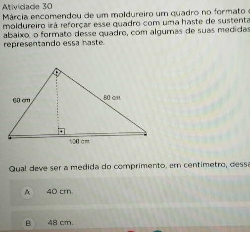 Atividade 30
Márcia encomendou de um moldureiro um quadro no formato o
moldureiro irá reforçar esse quadro com uma haste de sustenta
abaixo, o formato desse quadro, com algumas de suas medidas
representando essa haste.
Qual deve ser a medida do comprimento, em centímetro, dessa
A 40 cm.
B 48 cm.