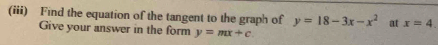 (iii) Find the equation of the tangent to the graph of y=18-3x-x^2 at x=4. 
Give your answer in the form y=mx+c.