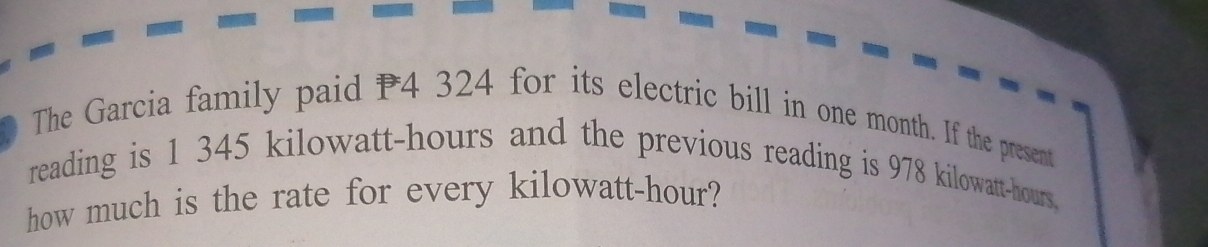 The Garcia family paid P4 324 for its electric bill in one month. If the present 
reading is 1 345 kilowatt-hours and the previous reading is 978 kilowatt-hours. 
how much is the rate for every kilowatt-hour?