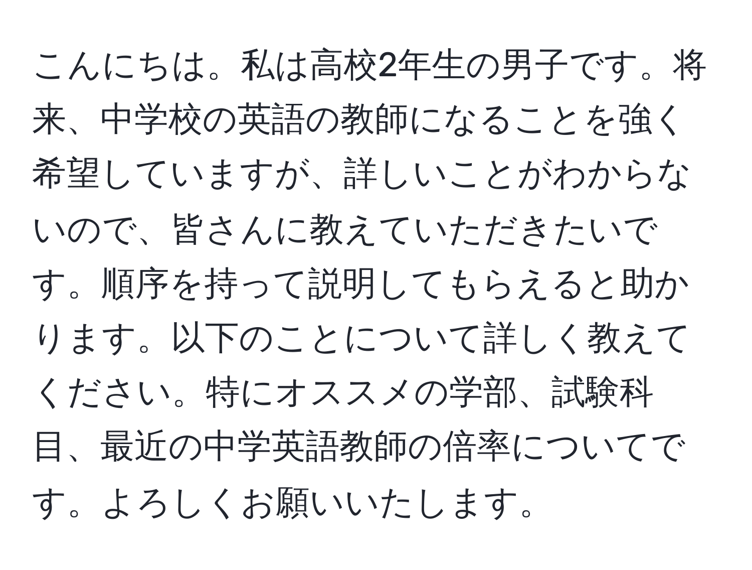 こんにちは。私は高校2年生の男子です。将来、中学校の英語の教師になることを強く希望していますが、詳しいことがわからないので、皆さんに教えていただきたいです。順序を持って説明してもらえると助かります。以下のことについて詳しく教えてください。特にオススメの学部、試験科目、最近の中学英語教師の倍率についてです。よろしくお願いいたします。