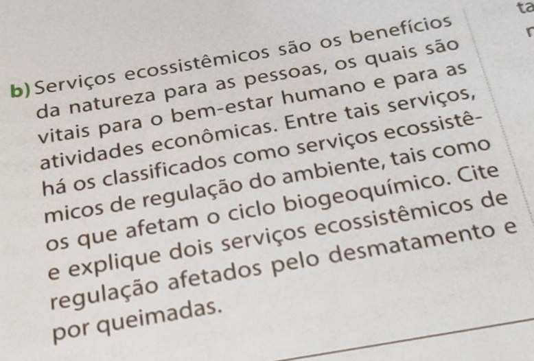 Serviços ecossistêmicos são os benefícios ta 
da natureza para as pessoas, os quais são 
vitais para o bem-estar humano e para as 
atividades econômicas. Entre tais serviços, 
há os classificados como serviços ecossistê- 
micos de regulação do ambiente, tais como 
os que afetam o ciclo biogeoquímico. Cite 
e explique dois serviços ecossistêmicos de 
regulação afetados pelo desmatamento e 
por queimadas.