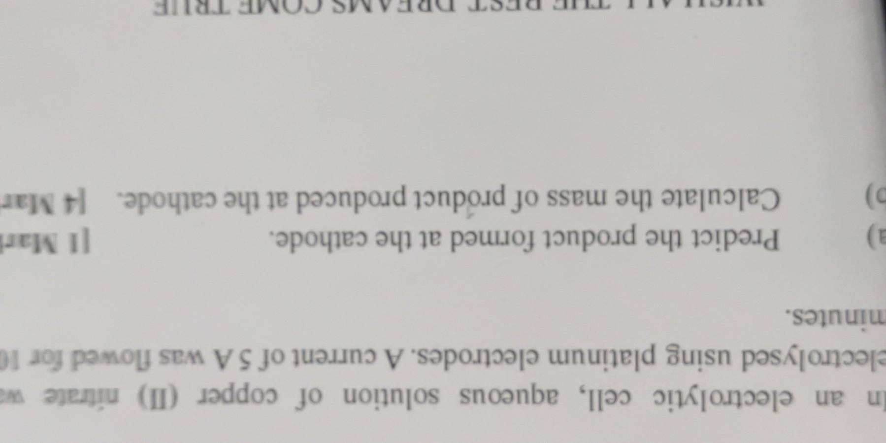 In an electrolytic cell, aqueous solution of copper (II) nitrate w 
electrolysed using platinum electrodes. A current of 5 A was flowed for 1
minutes. 
a ) Predict the product formed at the cathode. [1 Mar 
D) Calculate the mass of product produced at the cathode. [4 Mar 
THE DEST DREAMS COME TRÜE