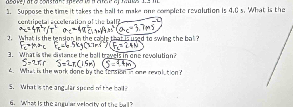 above) at a constant speed in a circle of radius 1.5 m. 
1. Suppose the time it takes the ball to make one complete revolution is 4.0 s. What is the 
centripetal acceleration of the ball? 
2. What is the tension in the cable that is used to swing the ball? 
3. What is the distance the ball travels in one revolution? 
4. What is the work done by the tension in one revolution? 
5. What is the angular speed of the ball? 
6. What is the angular velocity of the ball?