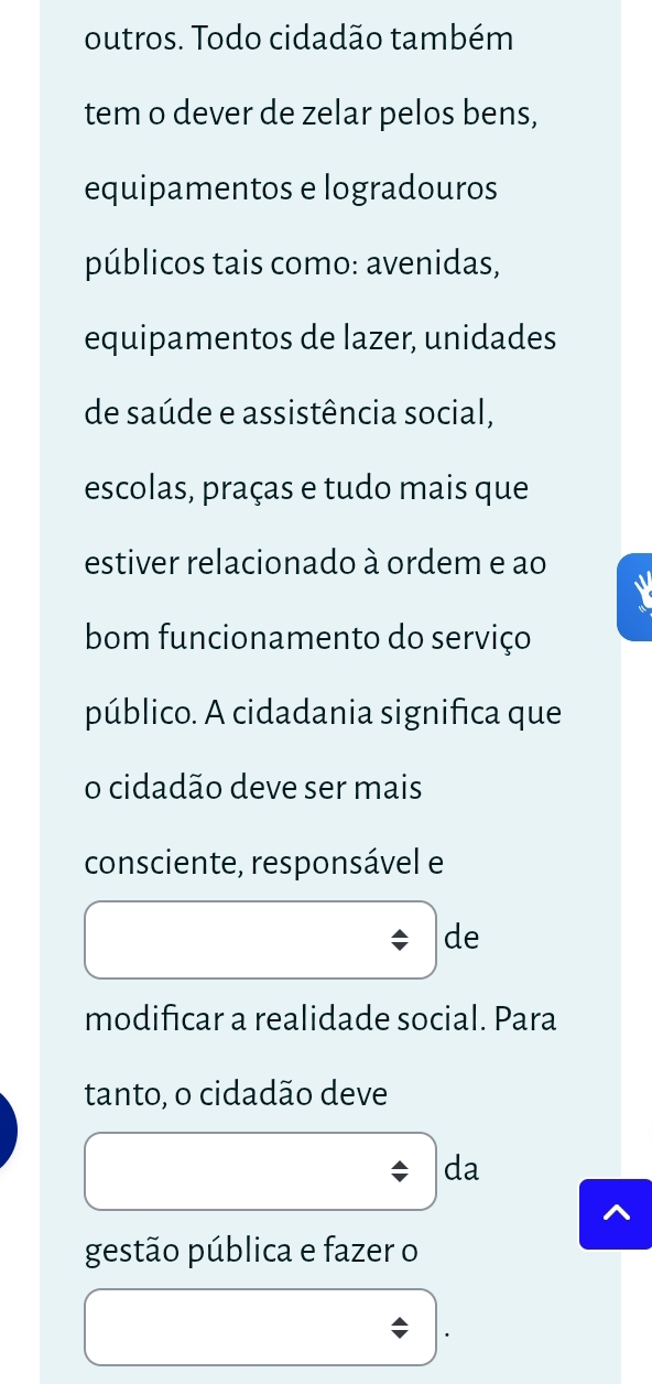 outros. Todo cidadão também 
tem o dever de zelar pelos bens, 
equipamentos e logradouros 
públicos tais como: avenidas, 
equipamentos de lazer, unidades 
de saúde e assistência social, 
escolas, praças e tudo mais que 
estiver relacionado à ordem e ao 
bom funcionamento do serviço 
público. A cidadania significa que 
o cidadão deve ser mais 
consciente, responsável e 
de 
modificar a realidade social. Para 
tanto, o cidadão deve 
da 
gestão pública e fazer o